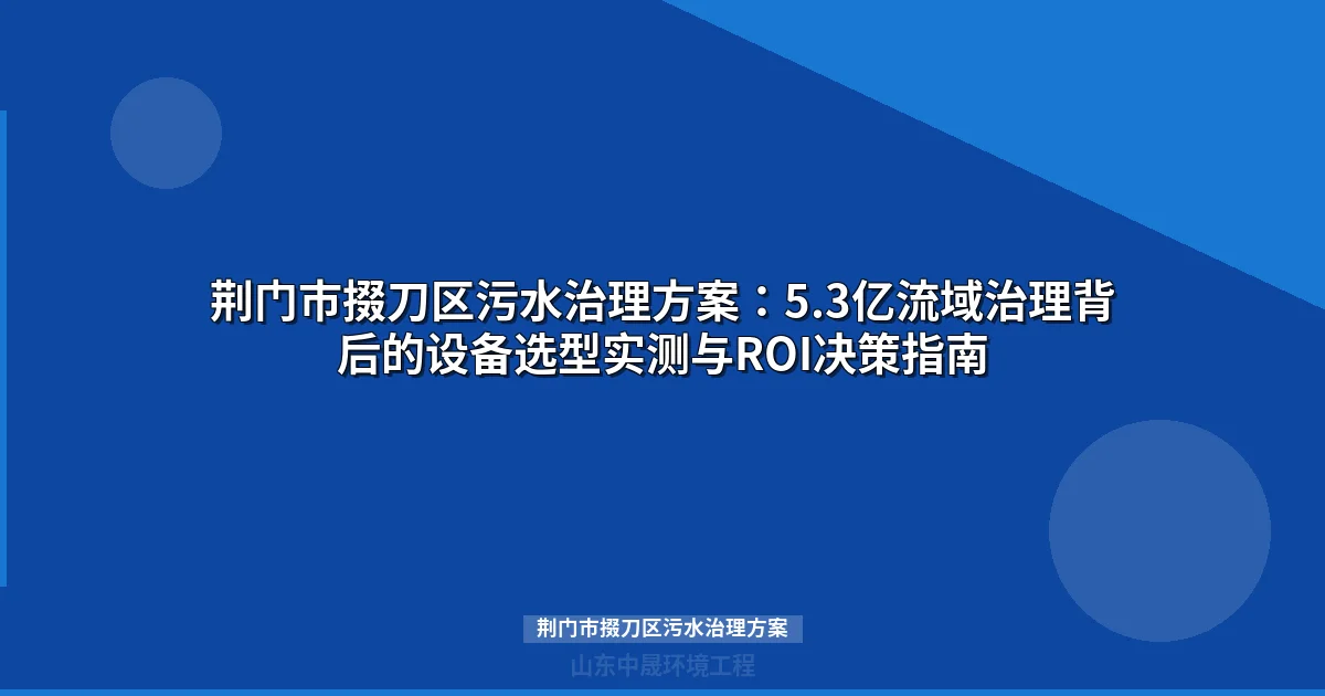 荆门市掇刀区污水治理方案：5.3亿流域治理背后的设备选型实测与ROI决策指南