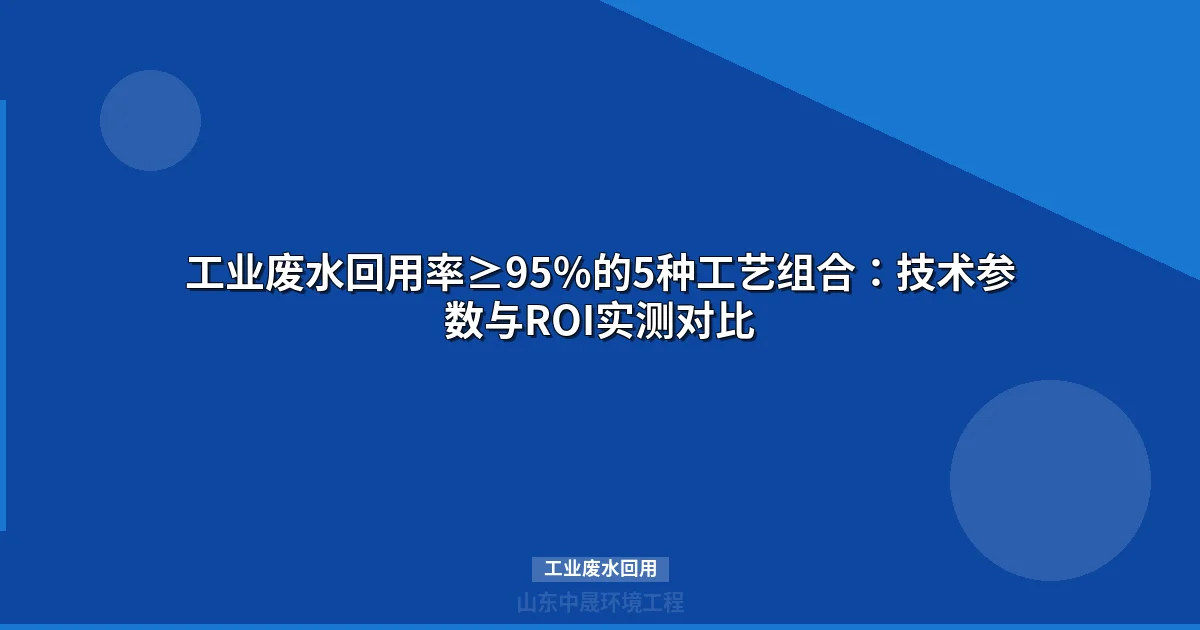 工业废水回用率≥95%的5种工艺组合：技术参数与ROI实测对比