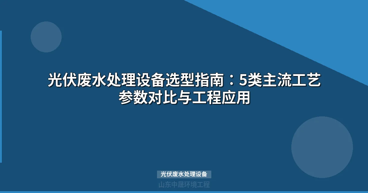 光伏废水处理设备选型指南：5类主流工艺参数对比与选型要点