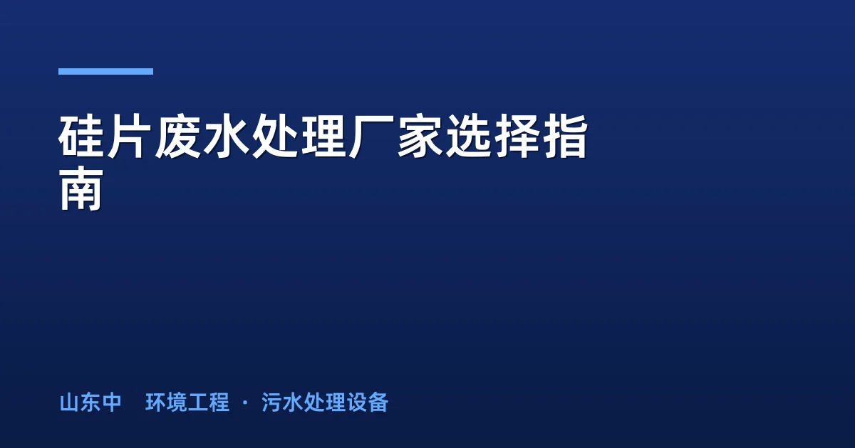 硅片废水处理厂家选择指南：5维评估框架与选型决策