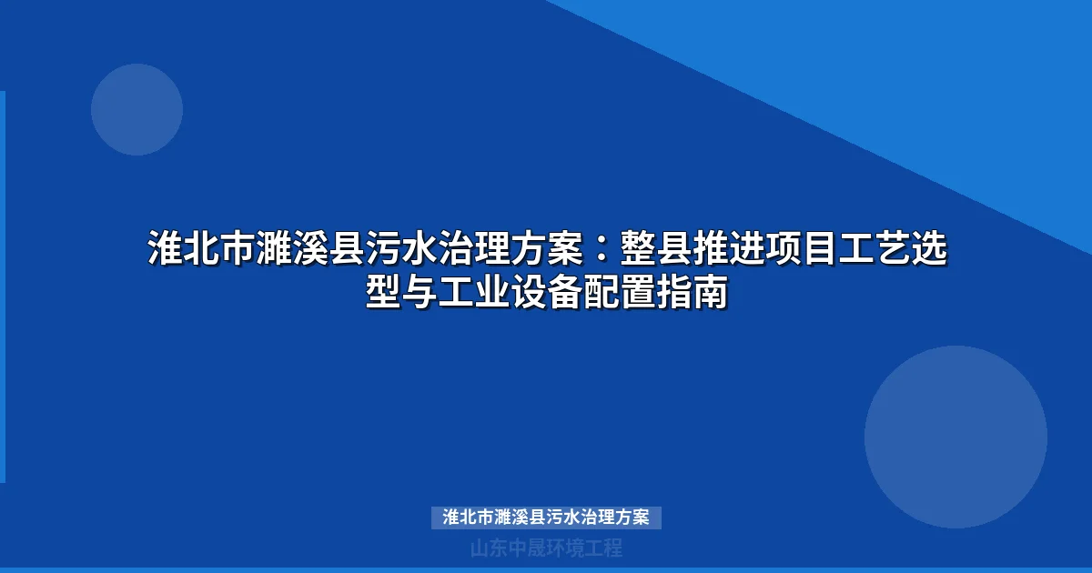 淮北市濉溪县污水治理方案：整县推进下的工业废水处理选型与实施指南