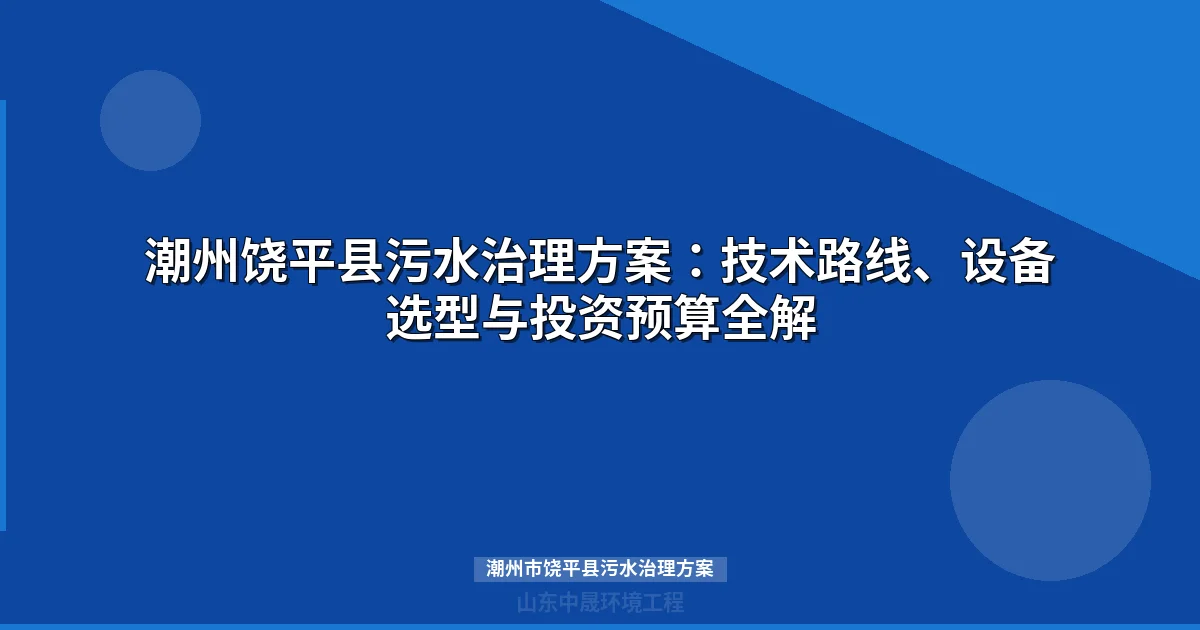 潮州市饶平县污水治理方案：三种技术路线选型对比与投资预算全攻略